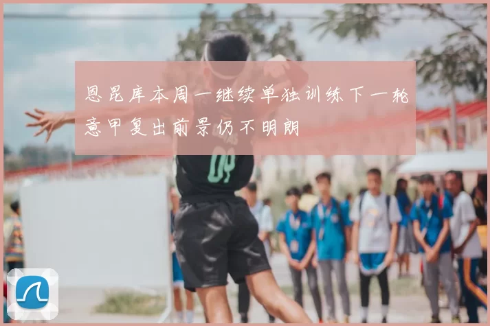 恩昆库本周一继续单独训练下一轮意甲复出前景仍不明朗