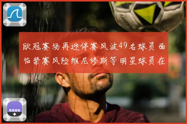 欧冠赛场再迎停赛风波49名球员面临禁赛风险维尼修斯等明星球员在列