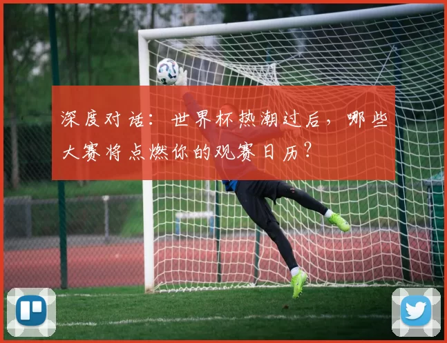 深度对话：世界杯热潮过后，哪些大赛将点燃你的观赛日历？