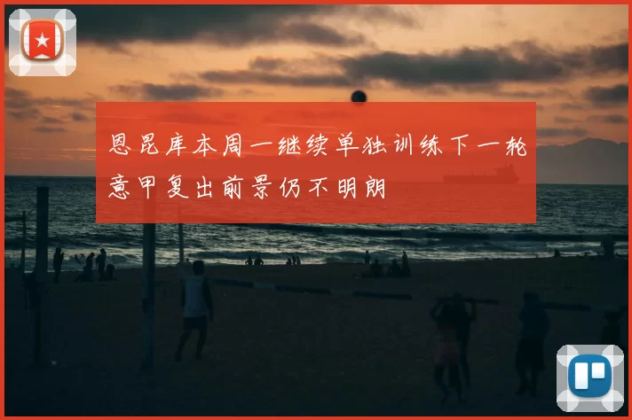 恩昆库本周一继续单独训练下一轮意甲复出前景仍不明朗