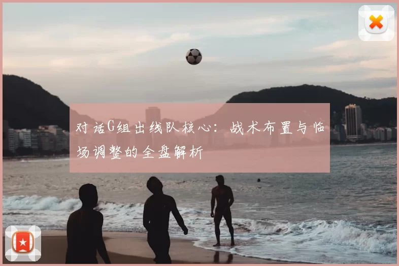 对话G组出线队核心：战术布置与临场调整的全盘解析