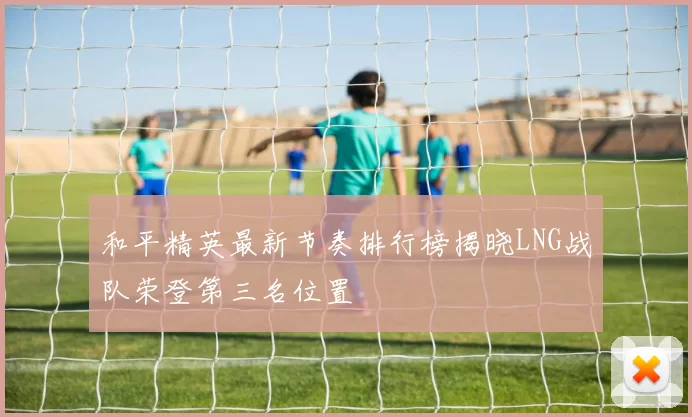 和平精英最新节奏排行榜揭晓LNG战队荣登第三名位置