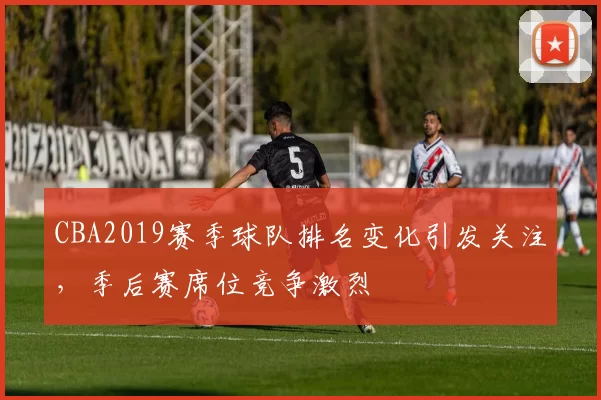 CBA2019赛季球队排名变化引发关注，季后赛席位竞争激烈
