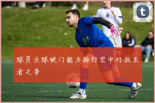 球员头球破门能力排行空中对抗王者之争